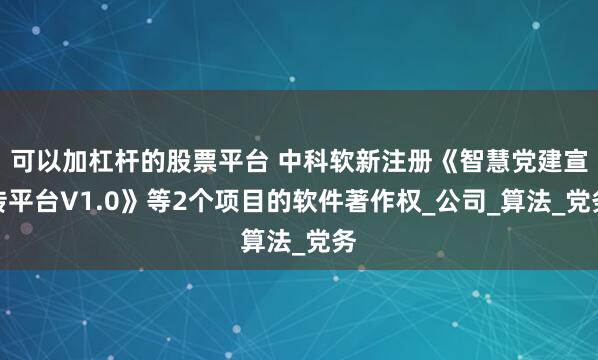 可以加杠杆的股票平台 中科软新注册《智慧党建宣传平台V1.0》等2个项目的软件著作权_公司_算法_党务