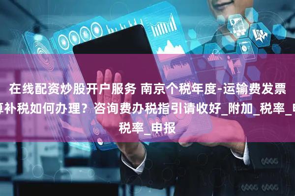 在线配资炒股开户服务 南京个税年度-运输费发票汇算补税如何办理？咨询费办税指引请收好_附加_税率_申报