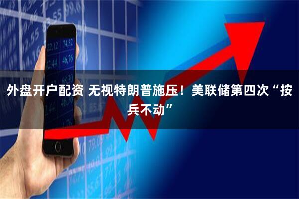 外盘开户配资 无视特朗普施压！美联储第四次“按兵不动”