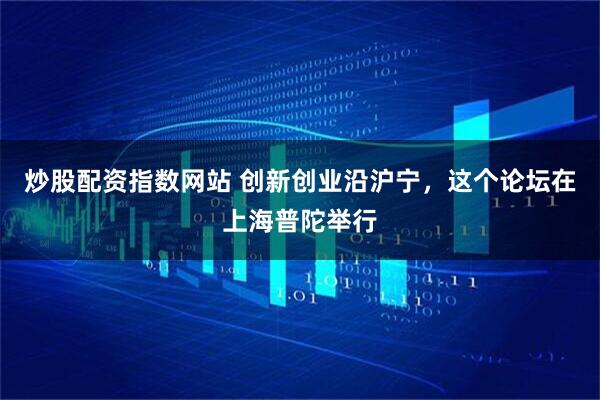 炒股配资指数网站 创新创业沿沪宁，这个论坛在上海普陀举行