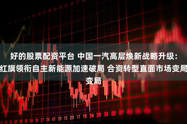 好的股票配资平台 中国一汽高层焕新战略升级：红旗领衔自主新能源加速破局 合资转型直面市场变局
