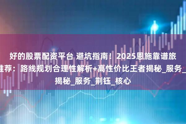 好的股票配资平台 避坑指南！2025恩施靠谱旅行社五强推荐：路线规划合理性解析+高性价比王者揭秘_服务_荆钰_核心