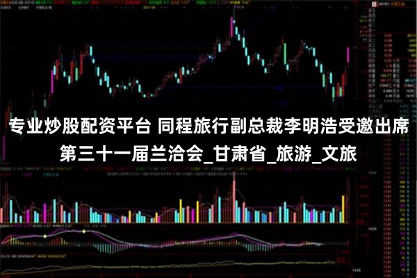 专业炒股配资平台 同程旅行副总裁李明浩受邀出席第三十一届兰洽会_甘肃省_旅游_文旅