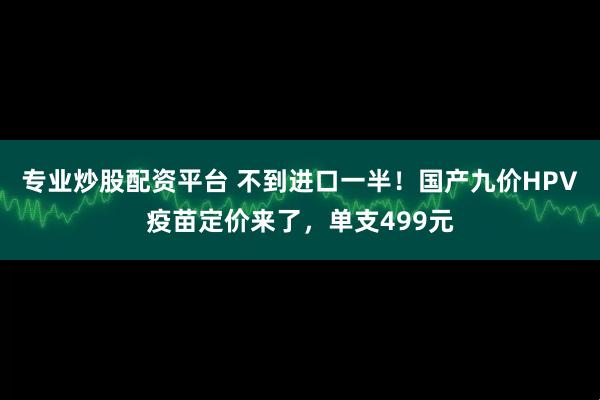 专业炒股配资平台 不到进口一半！国产九价HPV疫苗定价来了，单支499元
