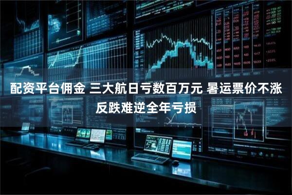 配资平台佣金 三大航日亏数百万元 暑运票价不涨反跌难逆全年亏损