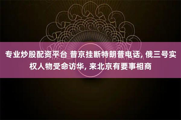 专业炒股配资平台 普京挂断特朗普电话, 俄三号实权人物受命访华, 来北京有要事相商