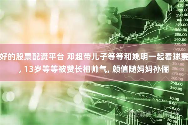 好的股票配资平台 邓超带儿子等等和姚明一起看球赛, 13岁等等被赞长相帅气, 颜值随妈妈孙俪