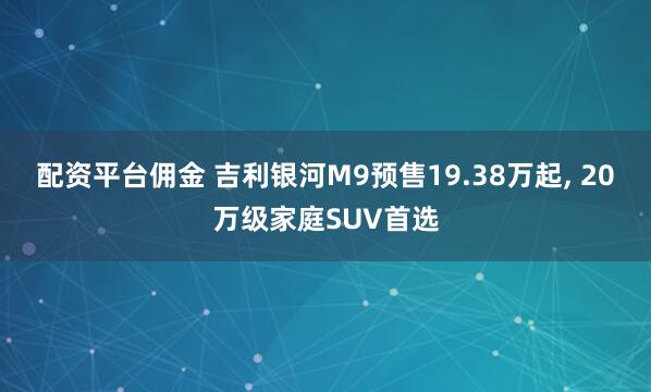 配资平台佣金 吉利银河M9预售19.38万起, 20万级家庭SUV首选