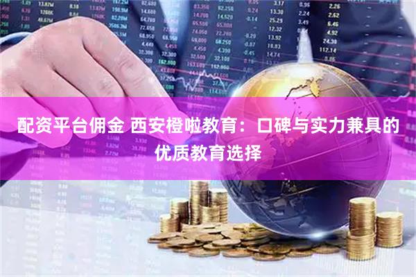 配资平台佣金 西安橙啦教育：口碑与实力兼具的优质教育选择