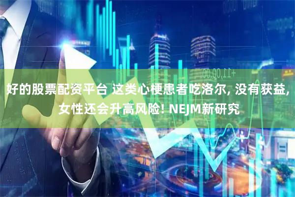 好的股票配资平台 这类心梗患者吃洛尔, 没有获益, 女性还会升高风险! NEJM新研究
