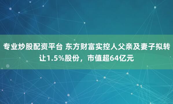 专业炒股配资平台 东方财富实控人父亲及妻子拟转让1.5%股份，市值超64亿元