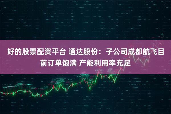 好的股票配资平台 通达股份：子公司成都航飞目前订单饱满 产能利用率充足