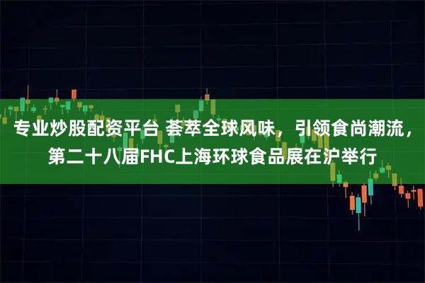 专业炒股配资平台 荟萃全球风味，引领食尚潮流，第二十八届FHC上海环球食品展在沪举行
