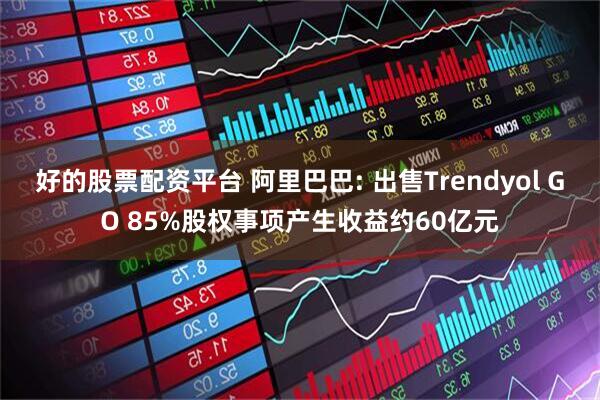 好的股票配资平台 阿里巴巴: 出售Trendyol GO 85%股权事项产生收益约60亿元