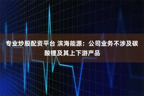 专业炒股配资平台 滨海能源：公司业务不涉及碳酸锂及其上下游产品