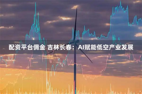配资平台佣金 吉林长春：AI赋能低空产业发展