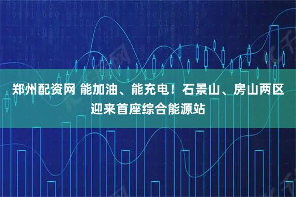 郑州配资网 能加油、能充电！石景山、房山两区迎来首座综合能源站